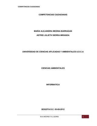 COMPETENCIAS CIUDADANAS



                     COMPETENCIAS CIUDADANAS




                MARIA ALEJANDRA MEDINA BARRAGAN

                   ASTRID JULIETH SIERRA MIRANDA




    UNIVERSIDAD DE CIENCIAS APLICADAS Y AMBIENTALES U.D.C.A




                           CIENCIAS AMBIENTALES




                                 INFORMATICA




                           BOGOTA D.C. 05-09-2012


                          M.A.MEDINA Y A.J.SIERRA         1
 