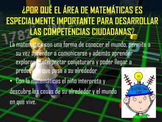 ¿POR QUÉ EL ÁREA DE MATEMÁTICAS ES
ESPECIALMENTE IMPORTANTE PARA DESARROLLAR
       LAS COMPETENCIAS CIUDADANAS?
La matemática son una forma de conocer el mundo, permite a
   su vez aprender a comunicarse y además aprender
   explorar a interpretar conjeturara y poder llegar a
   predecir lo que pasa a su alrededor
• Con la matemáticas el niño interpreta y
descubre las cosas de su alrededor y el mundo
en que vive.
 