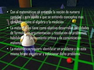 • Con al matemáticas se entiende la noción de numero
  cantidad y este ayuda a que se entienda conceptos mas
  complejos como el algebra y la medición
• La matemáticas tiene como objetivo desarrollar habilidades
  de formulación argumentación y resolución de problemas,
  habilidades de pensamiento critico y de comunicación
  matemática
• La matemática requiere identificar un problema y de esta
  misma forma encontrar y solucionar dicho problema.
 