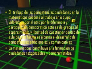 • El trabajo de las competencias ciudadanas en la
  matemáticas coopera al trabajo en e quipo
  valoración por el otro por la diferencia y
  participación democrática esto se da gracias al
  esparcimiento y libertad de cuestionar dentro del
  aula de esta forma se alcanza el desarrollo de
  competencias emocionales y comunicativas
• La matemáticas contribuye a la formación de
  ciudadanos responsables y comprometidos.
 