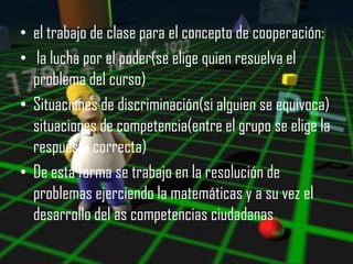 • el trabajo de clase para el concepto de cooperación:
• la lucha por el poder(se elige quien resuelva el
  problema del curso)
• Situaciones de discriminación(si alguien se equivoca)
  situaciones de competencia(entre el grupo se elige la
  respuesta correcta)
• De esta forma se trabajo en la resolución de
  problemas ejerciendo la matemáticas y a su vez el
  desarrollo del as competencias ciudadanas
 