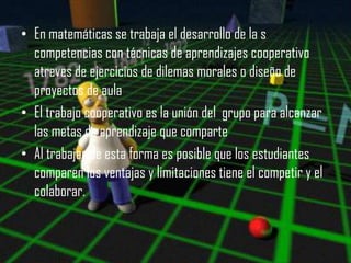• En matemáticas se trabaja el desarrollo de la s
  competencias con técnicas de aprendizajes cooperativo
  atreves de ejercicios de dilemas morales o diseño de
  proyectos de aula
• El trabajo cooperativo es la unión del grupo para alcanzar
  las metas de aprendizaje que comparte
• Al trabajar de esta forma es posible que los estudiantes
  comparen los ventajas y limitaciones tiene el competir y el
  colaborar.
 