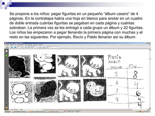 Se propone a los niños: pegar figuritas en un pequeño “álbum casero” de 4
páginas. En la contratapa había una hoja en blanco para anotar en un cuadro
de doble entrada cuántas figuritas se pegaban en cada página y cuántas
sobraban. La primera vez se les entregó a cada grupo un álbum y 22 figuritas.
Los niños las empezaron a pegar llenando la primera página con muchas y el
resto en las siguientes. Por ejemplo, Rocío y Pablo llenaron así su álbum:
 