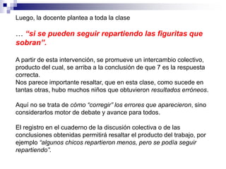 Luego, la docente plantea a toda la clase
… “si se pueden seguir repartiendo las figuritas que
sobran”.
A partir de esta intervención, se promueve un intercambio colectivo,
producto del cual, se arriba a la conclusión de que 7 es la respuesta
correcta.
Nos parece importante resaltar, que en esta clase, como sucede en
tantas otras, hubo muchos niños que obtuvieron resultados erróneos.
Aquí no se trata de cómo “corregir” los errores que aparecieron, sino
considerarlos motor de debate y avance para todos.
El registro en el cuaderno de la discusión colectiva o de las
conclusiones obtenidas permitirá resaltar el producto del trabajo, por
ejemplo “algunos chicos repartieron menos, pero se podía seguir
repartiendo”.
 