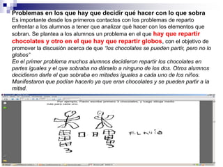 Problemas en los que hay que decidir qué hacer con lo que sobra
Es importante desde los primeros contactos con los problemas de reparto
enfrentar a los alumnos a tener que analizar qué hacer con los elementos que
sobran. Se plantea a los alumnos un problema en el que hay que repartir
chocolates y otro en el que hay que repartir globos, con el objetivo de
promover la discusión acerca de que “los chocolates se pueden partir, pero no lo
globos”
En el primer problema muchos alumnos decidieron repartir los chocolates en
partes iguales y el que sobraba no dárselo a ninguno de los dos. Otros alumnos
decidieron darle el que sobraba en mitades iguales a cada uno de los niños.
Manifestaron que podían hacerlo ya que eran chocolates y se pueden partir a la
mitad.
 