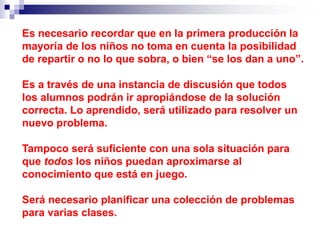 Es necesario recordar que en la primera producción la
mayoría de los niños no toma en cuenta la posibilidad
de repartir o no lo que sobra, o bien “se los dan a uno”.
Es a través de una instancia de discusión que todos
los alumnos podrán ir apropiándose de la solución
correcta. Lo aprendido, será utilizado para resolver un
nuevo problema.
Tampoco será suficiente con una sola situación para
que todos los niños puedan aproximarse al
conocimiento que está en juego.
Será necesario planificar una colección de problemas
para varias clases.
 