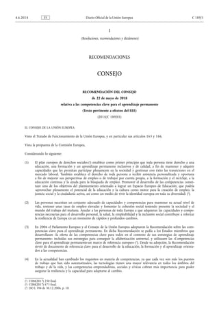 I
(Resoluciones, recomendaciones y dictámenes)
RECOMENDACIONES
CONSEJO
RECOMENDACIÓN DEL CONSEJO
de 22 de mayo de 2018
relativa a las competencias clave para el aprendizaje permanente
(Texto pertinente a efectos del EEE)
(2018/C 189/01)
EL CONSEJO DE LA UNIÓN EUROPEA
Visto el Tratado de Funcionamiento de la Unión Europea, y en particular sus artículos 165 y 166,
Vista la propuesta de la Comisión Europea,
Considerando lo siguiente:
(1) El pilar europeo de derechos sociales (1
) establece como primer principio que toda persona tiene derecho a una
educación, una formación y un aprendizaje permanente inclusivos y de calidad, a fin de mantener y adquirir
capacidades que les permitan participar plenamente en la sociedad y gestionar con éxito las transiciones en el
mercado laboral. También establece el derecho de toda persona a recibir asistencia personalizada y oportuna
a fin de mejorar sus perspectivas de empleo o de trabajar por cuenta propia, a la formación y el reciclaje, a la
educación continua y la ayuda para la búsqueda de empleo. Promover el desarrollo de las competencias consti­
tuye uno de los objetivos del planteamiento orientado a lograr un Espacio Europeo de Educación, que podría
«aprovechar plenamente el potencial de la educación y la cultura como motor para la creación de empleo, la
justicia social y la ciudadanía activa, así como un medio de vivir la identidad europea en toda su diversidad» (2
).
(2) Las personas necesitan un conjunto adecuado de capacidades y competencias para mantener su actual nivel de
vida, sostener unas tasas de empleo elevadas y fomentar la cohesión social teniendo presente la sociedad y el
mundo del trabajo del mañana. Ayudar a las personas de toda Europa a que adquieran las capacidades y compe­
tencias necesarias para el desarrollo personal, la salud, la empleabilidad y la inclusión social contribuye a reforzar
la resiliencia de Europa en un momento de rápidos y profundos cambios.
(3) En 2006 el Parlamento Europeo y el Consejo de la Unión Europea adoptaron la Recomendación sobre las com­
petencias clave para el aprendizaje permanente. En dicha Recomendación se pedía a los Estados miembros que
desarrollasen «la oferta de las competencias clave para todos en el contexto de sus estrategias de aprendizaje
permanente» incluidas sus estrategias para conseguir la alfabetización universal, y utilizasen las «Competencias
clave para el aprendizaje permanente-un marco de referencia europeo» (3
). Desde su adopción, la Recomendación
sirvió de documento de referencia clave para el desarrollo de la educación, la formación y el aprendizaje orienta­
dos a las competencias.
(4) En la actualidad han cambiado los requisitos en materia de competencias, ya que cada vez son más los puestos
de trabajo que han sido automatizados, las tecnologías tienen una mayor relevancia en todos los ámbitos del
trabajo y de la vida, y las competencias emprendedoras, sociales y cívicas cobran más importancia para poder
asegurar la resiliencia y la capacidad para adaptarse al cambio.
(1
) COM(2017) 250 final.
(2
) COM(2017) 673 final.
(3
) DO L 394 de 30.12.2006, p. 10.
4.6.2018 ES Diario Oficial de la Unión Europea C 189/1
 
