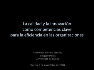 La calidad y la innovación
como competencias clave
para la eficiencia en las organizaciones
Juan Diego Borrero Sánchez
jdiego@uhu.es
Universidad de Huelva
Huelva, 6 de noviembre de 2008
 
