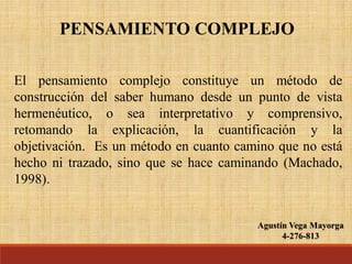 Agustín Vega Mayorga
4-276-813
PENSAMIENTO COMPLEJO
El pensamiento complejo constituye un método de
construcción del saber humano desde un punto de vista
hermenéutico, o sea interpretativo y comprensivo,
retomando la explicación, la cuantificación y la
objetivación. Es un método en cuanto camino que no está
hecho ni trazado, sino que se hace caminando (Machado,
1998).
 