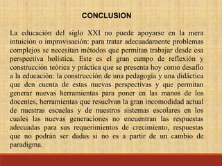 CONCLUSION
La educación del siglo XXI no puede apoyarse en la mera
intuición o improvisación: para tratar adecuadamente problemas
complejos se necesitan métodos que permitan trabajar desde esa
perspectiva holística. Este es el gran campo de reflexión y
construcción teórica y práctica que se presenta hoy como desafío
a la educación: la construcción de una pedagogía y una didáctica
que den cuenta de estas nuevas perspectivas y que permitan
generar nuevas herramientas para poner en las manos de los
docentes, herramientas que resuelvan la gran incomodidad actual
de nuestras escuelas y de nuestros sistemas escolares en los
cuales las nuevas generaciones no encuentran las respuestas
adecuadas para sus requerimientos de crecimiento, respuestas
que no podrán ser dadas si no es a partir de un cambio de
paradigma.
 