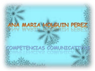 ANA MARIA HOLGUIN PEREZ COMPETENCIAS COMUNICATIVAS 