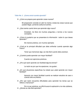 Taller No. 1. ¿Como actuó cuando aprendo?

    ¿Cómo se prepara para aprender cosas nuevas?

         Mi preparación consiste en abrir la mente a todas las cosas nuevas que
         puedan llegar, poniendo actitud al cambio.

    ¿Qué siente cuanto tiene que aprender algo nuevo?

             Ansiedad, me lleno de muchas preguntas y nervios a los nuevos
             conceptos.

    ¿Cómo le gustaría que se presentara la información sobre lo que desea
     aprender?

             De manera práctica, con muchos ejemplos

    ¿Cuál es la principal dificultad que debe enfrentar cuando aprende algo
     nuevo?

             Tener que memorizar algo, es más fácil cuando debo practicar.

    ¿Cuándo puede aprender con mayor facilidad?

             Cuando son ejercicios prácticos.

    ¿Por qué razón aprende con facilidad algunos temas?

             La razón es por que me apasionan, me gustan.

    ¿En qué situaciones específicas ha notado que usted aprende con mayor
     facilidad?

             Aprendo con mayor facilidad cuando se realizan estudios de caso o
             cuando todo es práctico.

    ¿Por qué razón encuentra dificultades para aprender los temas que se
     refiere a memorizar?

          Por no ser prácticos, es difícil buscar la aplicación a la vida cotidiana.
    ¿Dónde es más fácil aprender?
 