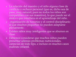    La relación del maestro y el niño alguna clase de
    conflicto o rechazo personal (que es, dicho sea de
    paso, muy natural; pues no todos los niños son
    compatibles con sus maestros), lo que puede ser el
    motivo que interfiera en el aprendizaje del niño.
    organización de horarios y el control disciplinario
    al que muchos pequeños no pueden adaptarse
    plenamente.
   Existen niños muy inteligentes que se aburren en
    clase.
   Debemos considerar que muchos niños pueden
    presentar además problemas nutricionales,
    carencias de todo tipo, e incluso en muchos casos
    maltrato infantil.
 
