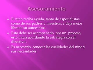    El niño reciba ayuda, tanto de especialistas
    como de sus padres y maestros, y deja mejor
    librada su autoestima.
   Esto debe ser acompañado por un proceso,
    esto inicia acordando la estrategia con el
    directivo .
   Es necesario conocer las cualidades del niño y
    sus necesidades.
 