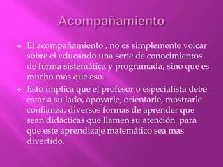    El acompañamiento , no es simplemente volcar
    sobre el educando una serie de conocimientos
    de forma sistemática y programada, sino que es
    mucho mas que eso.
   Esto implica que el profesor o especialista debe
    estar a su lado, apoyarle, orientarle, mostrarle
    confianza, diversos formas de aprender que
    sean didácticas que llamen su atención para
    que este aprendizaje matemático sea mas
    divertido.
 