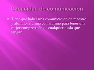    Tiene que haber una comunicación de maestro
    y alumno, alumno con alumno para tener una
    mejor comprensión de cualquier duda que
    tengan .
 