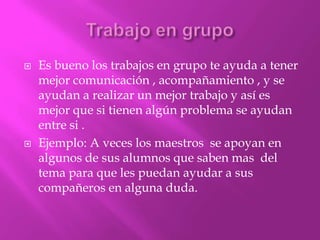    Es bueno los trabajos en grupo te ayuda a tener
    mejor comunicación , acompañamiento , y se
    ayudan a realizar un mejor trabajo y así es
    mejor que si tienen algún problema se ayudan
    entre si .
   Ejemplo: A veces los maestros se apoyan en
    algunos de sus alumnos que saben mas del
    tema para que les puedan ayudar a sus
    compañeros en alguna duda.
 
