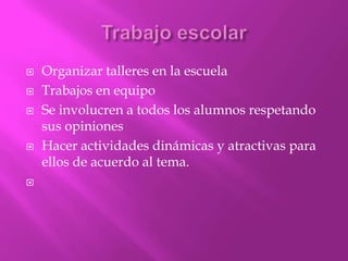    Organizar talleres en la escuela
   Trabajos en equipo
   Se involucren a todos los alumnos respetando
    sus opiniones
   Hacer actividades dinámicas y atractivas para
    ellos de acuerdo al tema.

 