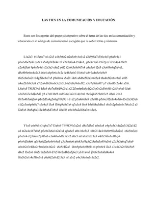 LAS TICS EN LA COMUNICACIÓN Y EDUCACIÓN
Estos son los aportes del grupo colaborativo sobre el tema de las tics en la comunicación y
educación en el código de comunicación escogido que es sobre letras y números.
L1a2s3 t4i5c6s7 n1o2s3 a4b5r6e2 n2u5e6v4o1s2 e2s9p8a7c5i6o4s5 p6a5r4a1
p2o3d6e5r4n1o2s3 s5u8p9e8r4a1r2 c2a5d6a4 d5í4a3, p8e4r5o6 d5e2p1e3n5d4e4 d8e9
c2a4d5a6 9p8e7r4s1o2n3a5 e8n2 e6l2 i2n6t5e8r9é7s4 q4u5e6 l2e3 c5o6l9o8q7u4e1,
d5e8b9e6m4o2s3 d6e4 a4p5r6o3v2e1c4h5a6r3 l5o6s9 a8v7a4n5c6e8s9
t8e5c6n3o2l1ó4g5i6c8o7s5 p9a8r4a s5a2l1i4r6 a8d6e5l2a3n6t5e4 t8a4n5t2o6 e8n3 e6l5
á4m2b5i6t3o8 a7c5a4d8é9m6i3c2o5, l4a5b8o9r6a5l2, s5o7c8i9a8l7 y7 c8u6l5t2u4r1a5l6.
L8a4s5 T8I5C9s6 h5a4 t8e7n5i6d9o2 u1n2 2i3m6p5a4c1t2o3 p3o2s5i6t4i1v2o5 e4n5 l5a6
s2o5c6i3e2d4a5d7 y8 e7n8 l8a9 e4d5u6c3a2c1i4ó5n6 r8e7q4u5i9e8r7e5 d8e6 u5n3
t8r5a4b5a6j2o4 p1e2d3a4g5ó6g7i8c9o1 d1e2 p5a4r6t8e9 d5e8l6 p5r6o3f2e1s4o5r6 d5o2n3d5e6
s1i2e3m6p9r8e7 s7e4a5 l5a4 f5i6g9u8r7a4 q7u5e8 l6e8 b5r8i4n5d6e5 r8e5s2p3u6e9s7t4a1s2 a5
l2a5s6 i8n5q6u3i2e4t5u8d7e8s5 d8e5l6 e8s4t5u2d1i6a3n4t2e8.
Y1o5 c6r9e1o3 q6u7e7 l3a6s9 T9I9C9 h3a2n1 d4a7d5o3 u9n1a4 o4p5o3r3t1u2n3i3d2a1d2
a1 m2u4c4h7a8s5 p3e6r2s6o1n2a3s1 q6u6e3 a0n1t1e3s3 n0o2 l4a4 t8e8n9í9a3o2s6 c6o5m3o4
p3o3r4 e7j5e6m2p3l3o6 e1s4t6u6d3i3a3r5 d6e5 m1a1n2e2r3a3 v4i7r5t6u3a1l6 y4
p4o4d5e8r6 g5r8a6d2u4a4r4s4e5 c3o3m6o6 p8r85of4e5s2i5o3n3a4l4e5s6 c2o3s5a6 q7u8e9
a6n1t2e3r4i1o2r3m6e6n1t2e2 s8e5r4í2a3 i4m5p6o6s9b6l1e4 p9o6r4 l2a3 c3u4e2s2t5i6ó5n5
d4e5 l3o3s6 t9u5r1n2o5s8 d7e5 t6r2a1b2a5j6o3 y6 l1a4s7 j9o6r3n1a0d4a4s4
l8a5b2o1r4a7l6e3s1 c0a0d2a0 d2í3a5 m1a5s2 e4x5t8e6n3s1a2s2.
 