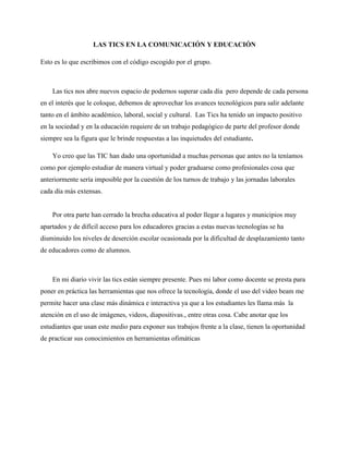 LAS TICS EN LA COMUNICACIÓN Y EDUCACIÓN
Esto es lo que escribimos con el código escogido por el grupo.
Las tics nos abre nuevos espacio de podernos superar cada día pero depende de cada persona
en el interés que le coloque, debemos de aprovechar los avances tecnológicos para salir adelante
tanto en el ámbito académico, laboral, social y cultural. Las Tics ha tenido un impacto positivo
en la sociedad y en la educación requiere de un trabajo pedagógico de parte del profesor donde
siempre sea la figura que le brinde respuestas a las inquietudes del estudiante.
Yo creo que las TIC han dado una oportunidad a muchas personas que antes no la teníamos
como por ejemplo estudiar de manera virtual y poder graduarse como profesionales cosa que
anteriormente sería imposible por la cuestión de los turnos de trabajo y las jornadas laborales
cada día más extensas.
Por otra parte han cerrado la brecha educativa al poder llegar a lugares y municipios muy
apartados y de difícil acceso para los educadores gracias a estas nuevas tecnologías se ha
disminuido los niveles de deserción escolar ocasionada por la dificultad de desplazamiento tanto
de educadores como de alumnos.
En mi diario vivir las tics están siempre presente. Pues mi labor como docente se presta para
poner en práctica las herramientas que nos ofrece la tecnología, donde el uso del video beam me
permite hacer una clase más dinámica e interactiva ya que a los estudiantes les llama más la
atención en el uso de imágenes, videos, diapositivas., entre otras cosa. Cabe anotar que los
estudiantes que usan este medio para exponer sus trabajos frente a la clase, tienen la oportunidad
de practicar sus conocimientos en herramientas ofimáticas
 