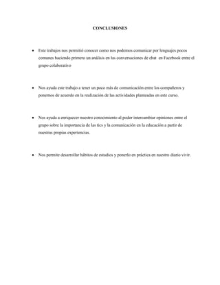 CONCLUSIONES
 Este trabajos nos permitió conocer como nos podemos comunicar por lenguajes pocos
comunes haciendo primero un análisis en las conversaciones de chat en Facebook entre el
grupo colaborativo
 Nos ayuda este trabajo a tener un poco más de comunicación entre los compañeros y
ponernos de acuerdo en la realización de las actividades planteadas en este curso.
 Nos ayuda a enriquecer nuestro conocimiento al poder intercambiar opiniones entre el
grupo sobre la importancia de las tics y la comunicación en la educación a partir de
nuestras propias experiencias.
 Nos permite desarrollar hábitos de estudios y ponerlo en práctica en nuestro diario vivir.
 