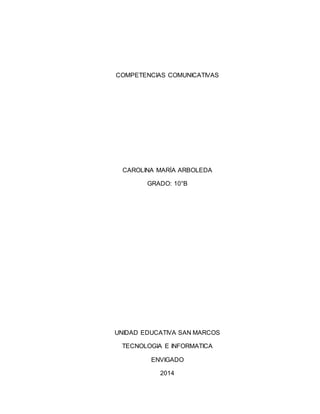 COMPETENCIAS COMUNICATIVAS
CAROLINA MARÍA ARBOLEDA
GRADO: 10°B
UNIDAD EDUCATIVA SAN MARCOS
TECNOLOGIA E INFORMATICA
ENVIGADO
2014
 