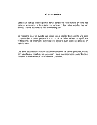 CONCLUSIONES
Este es un trabajo que nos permite tomar conciencia de la manera en como nos
estamos expresado, la tecnología, los cambios y las redes sociales nos han
influido a la mal escritura y al mal uso del lenguaje
es necesario tener en cuenta que copiar bien o escribir bien permite una clara
comunicación, el querer pertenecer a un circulo de redes sociales no significa el
redactar mal, por el contrario significa poder aplicar el buen uso de las palabras en
todo momento.
Las redes sociales han facilitado la comunicación con las demás personas, incluso
con aquellas que más lejos se encuentran y para eso sería mejor escribir bien así
daremos a entender correctamente lo que queremos.
 