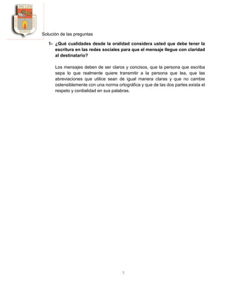 5
Solución de las preguntas
1- ¿Qué cualidades desde la oralidad considera usted que debe tener la
escritura en las redes sociales para que el mensaje llegue con claridad
al destinatario?
Los mensajes deben de ser claros y concisos, que la persona que escriba
sepa lo que realmente quiere transmitir a la persona que lea, que las
abreviaciones que utilice sean de igual manera claras y que no cambie
ostensiblemente con una norma ortográfica y que de las dos partes exista el
respeto y cordialidad en sus palabras.
 
