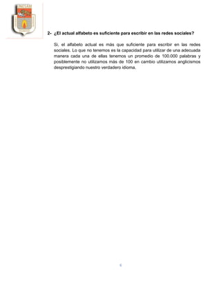 6
2- ¿El actual alfabeto es suficiente para escribir en las redes sociales?
Si, el alfabeto actual es más que suficiente para escribir en las redes
sociales. Lo que no tenemos es la capacidad para utilizar de una adecuada
manera cada una de ellas tenemos un promedio de 100.000 palabras y
posiblemente no utilizamos más de 100 en cambio utilizamos anglicismos
desprestigiando nuestro verdadero idioma.
 