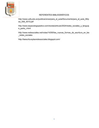 9
REFERENTES BIBLIOGRÁFICOS
http://www.usfq.edu.ec/publicaciones/para_el_aula/Documents/para_el_aula_08/p
ea_008_0010.pdf
http://www.espaciologopedico.com/revista/articulo/2524/redes_sociales_y_lenguaj
e_parte_i.html
http://www.redesociales.net/notas/14300/las_nuevas_formas_de_escritura_en_las
_redes_sociales
http://laescrituraylasredessociales.blogspot.com/
 