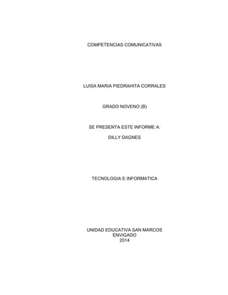 COMPETENCIAS COMUNICATIVAS
LUISA MARIA PIEDRAHITA CORRALES
GRADO NOVENO (B)
SE PRESENTA ESTE INFORME A:
DILLY DAGNES
TECNOLOGIA E INFORMATICA
UNIDAD EDUCATIVA SAN MARCOS
ENVIGADO
2014
 