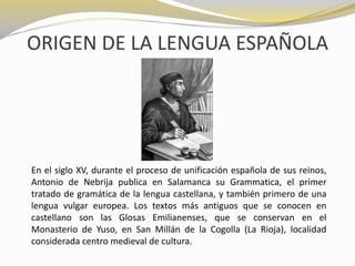 ORIGEN DE LA LENGUA ESPAÑOLA 
En el siglo XV, durante el proceso de unificación española de sus reinos, 
Antonio de Nebrija publica en Salamanca su Grammatica, el primer 
tratado de gramática de la lengua castellana, y también primero de una 
lengua vulgar europea. Los textos más antiguos que se conocen en 
castellano son las Glosas Emilianenses, que se conservan en el 
Monasterio de Yuso, en San Millán de la Cogolla (La Rioja), localidad 
considerada centro medieval de cultura. 
 