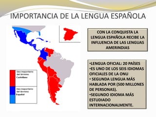 IMPORTANCIA DE LA LENGUA ESPAÑOLA 
CON LA CONQUISTA LA 
LENGUA ESPAÑOLA RECIBE LA 
INFLUENCIA DE LAS LENGUAS 
AMERINDIAS 
•LENGUA OFICIAL: 20 PAÍSES 
•ES UNO DE LOS SEIS IDIOMAS 
OFICIALES DE LA ONU 
• SEGUNDA LENGUA MÁS 
HABLADA POR (500 MILLONES 
DE PERSONAS). 
•SEGUNDO IDIOMA MÁS 
ESTUDIADO 
INTERNACIONALMENTE. 
 