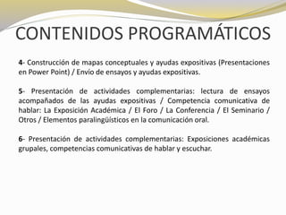 CONTENIDOS PROGRAMÁTICOS 
4- Construcción de mapas conceptuales y ayudas expositivas (Presentaciones 
en Power Point) / Envío de ensayos y ayudas expositivas. 
5- Presentación de actividades complementarias: lectura de ensayos 
acompañados de las ayudas expositivas / Competencia comunicativa de 
hablar: La Exposición Académica / El Foro / La Conferencia / El Seminario / 
Otros / Elementos paralingüísticos en la comunicación oral. 
6- Presentación de actividades complementarias: Exposiciones académicas 
grupales, competencias comunicativas de hablar y escuchar. 
 