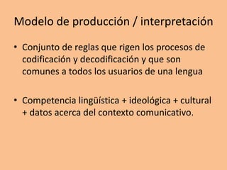 Modelo de producción / interpretación
• Conjunto de reglas que rigen los procesos de
codificación y decodificación y que son
comunes a todos los usuarios de una lengua
• Competencia lingüística + ideológica + cultural
+ datos acerca del contexto comunicativo.
 