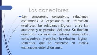 Los conectores, conectivos, relaciones
conjuntivas o expresiones de transición
establecen las relaciones lógicas entre las
oraciones y os párrafos del texto. Su función
especifica consiste en enlazar enunciados
consecutivos y explicar la relación logico-
semantica que se establece en dichos
enunciados entre el discurso
 