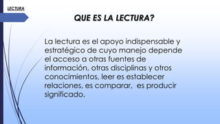 LECTURA
QUE ES LA LECTURA?
La lectura es el apoyo indispensable y
estratégico de cuyo manejo depende
el acceso a otras fuentes de
información, otras disciplinas y otros
conocimientos, leer es establecer
relaciones, es comparar, es producir
significado.
 