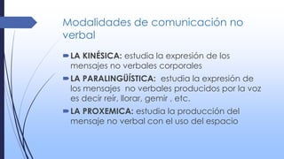 Modalidades de comunicación no
verbal
LA KINÉSICA: estudia la expresión de los
mensajes no verbales corporales
LA PARALINGÜÍSTICA: estudia la expresión de
los mensajes no verbales producidos por la voz
es decir reír, llorar, gemir , etc.
LA PROXEMICA: estudia la producción del
mensaje no verbal con el uso del espacio
 