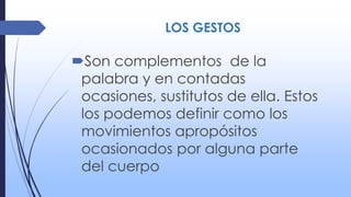 LOS GESTOS
Son complementos de la
palabra y en contadas
ocasiones, sustitutos de ella. Estos
los podemos definir como los
movimientos apropósitos
ocasionados por alguna parte
del cuerpo
 