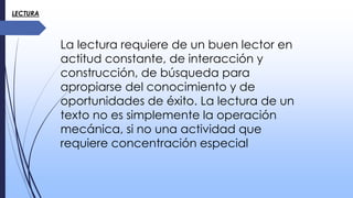 LECTURA
La lectura requiere de un buen lector en
actitud constante, de interacción y
construcción, de búsqueda para
apropiarse del conocimiento y de
oportunidades de éxito. La lectura de un
texto no es simplemente la operación
mecánica, si no una actividad que
requiere concentración especial
 