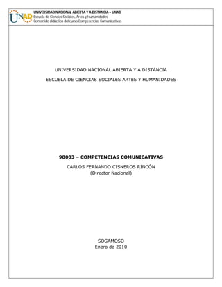 UNIVERSIDAD NACIONAL ABIERTA Y A DISTANCIA – UNAD
Escuela de Ciencias Sociales, Artes y Humanidades
Contenido didáctico del curso Competencias Comunicativas
UNIVERSIDAD NACIONAL ABIERTA Y A DISTANCIA
ESCUELA DE CIENCIAS SOCIALES ARTES Y HUMANIDADES
90003 – COMPETENCIAS COMUNICATIVAS
CARLOS FERNANDO CISNEROS RINCÓN
(Director Nacional)
SOGAMOSO
Enero de 2010
 