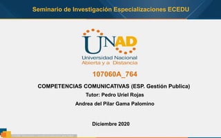 Seminario de Investigación Especializaciones ECEDU
107060A_764
Diciembre 2020
COMPETENCIAS COMUNICATIVAS (ESP. Gestión Publica)
Tutor: Pedro Uriel Rojas
Andrea del Pilar Gama Palomino
 