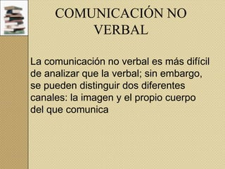 COMUNICACIÓN NO
VERBAL
La comunicación no verbal es más difícil
de analizar que la verbal; sin embargo,
se pueden distinguir dos diferentes
canales: la imagen y el propio cuerpo
del que comunica

 