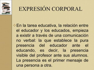 EXPRESIÓN CORPORAL
En la tarea educativa, la relación entre
el educador y los educados, empieza
a existir a través de una comunicación
no verbal: la que establece la pura
presencia del educador ante el
educando, es decir, la presencia
visible del profesor ante sus alumnos.
La presencia es el primer mensaje de
una persona a otra.

 