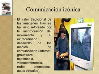 Comunicación icónica
 El valor tradicional de
las imágenes fijas se
ha visto reforzado por
la incorporación del
movimiento
y
el
extraordinario
desarrollo
de
los
medios
de
comunicación (internet,
groupware,
multimedia,
videoconferencia,
redes
telemáticas,
aulas virtuales).

 