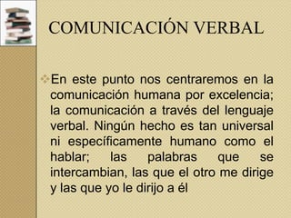 COMUNICACIÓN VERBAL
En este punto nos centraremos en la
comunicación humana por excelencia;
la comunicación a través del lenguaje
verbal. Ningún hecho es tan universal
ni específicamente humano como el
hablar;
las
palabras
que
se
intercambian, las que el otro me dirige
y las que yo le dirijo a él

 