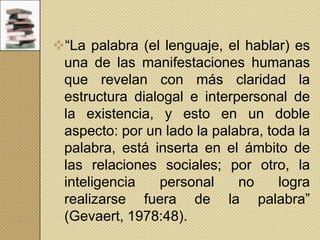 “La palabra (el lenguaje, el hablar) es
una de las manifestaciones humanas
que revelan con más claridad la
estructura dialogal e interpersonal de
la existencia, y esto en un doble
aspecto: por un lado la palabra, toda la
palabra, está inserta en el ámbito de
las relaciones sociales; por otro, la
inteligencia
personal
no
logra
realizarse fuera de la palabra”
(Gevaert, 1978:48).

 