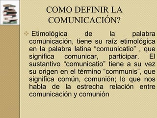 COMO DEFINIR LA
COMUNICACIÓN?
 Etimológica
de
la
palabra
comunicación, tiene su raíz etimológica
en la palabra latina “comunicatio” , que
significa comunicar, participar. El
sustantivo “comunicatio” tiene a su vez
su origen en el término “communis”, que
significa común, comunión; lo que nos
habla de la estrecha relación entre
comunicación y comunión

 