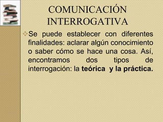 COMUNICACIÓN
INTERROGATIVA
Se puede establecer con diferentes
finalidades: aclarar algún conocimiento
o saber cómo se hace una cosa. Así,
encontramos
dos
tipos
de
interrogación: la teórica y la práctica.

 