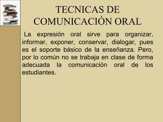 TECNICAS DE
COMUNICACIÓN ORAL
La expresión oral sirve para organizar,
informar, exponer, conservar, dialogar, pues
es el soporte básico de la enseñanza. Pero,
por lo común no se trabaja en clase de forma
adecuada la comunicación oral de los
estudiantes.

 